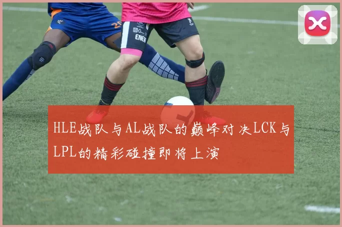 HLE战队与AL战队的巅峰对决LCK与LPL的精彩碰撞即将上演