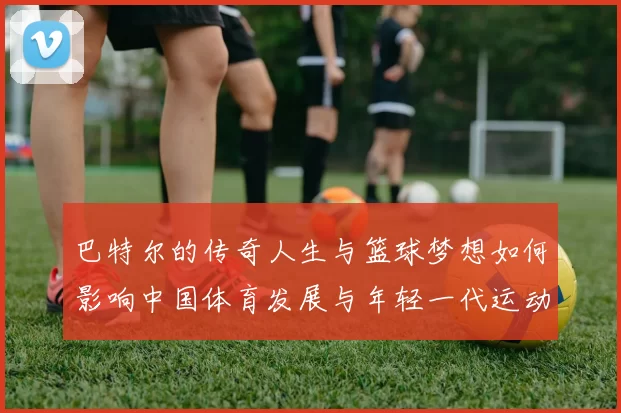 巴特尔的传奇人生与篮球梦想如何影响中国体育发展与年轻一代运动员成长