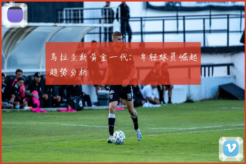 乌拉圭新黄金一代：年轻球员崛起趋势分析