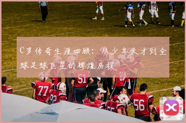 C罗传奇生涯回顾：从少年天才到全球足球巨星的辉煌历程