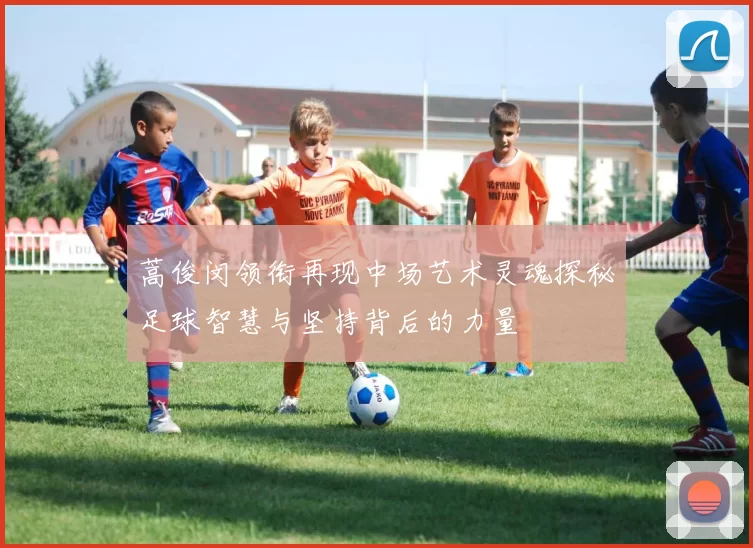 蒿俊闵领衔再现中场艺术灵魂探秘足球智慧与坚持背后的力量