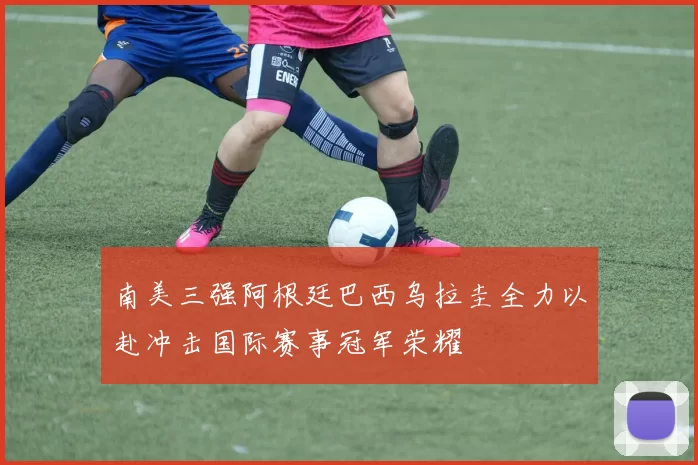 南美三强阿根廷巴西乌拉圭全力以赴冲击国际赛事冠军荣耀