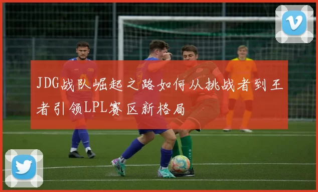 JDG战队崛起之路如何从挑战者到王者引领LPL赛区新格局
