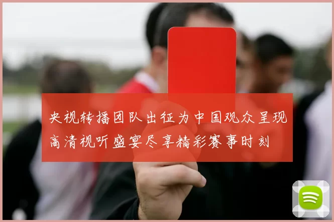 央视转播团队出征为中国观众呈现高清视听盛宴尽享精彩赛事时刻