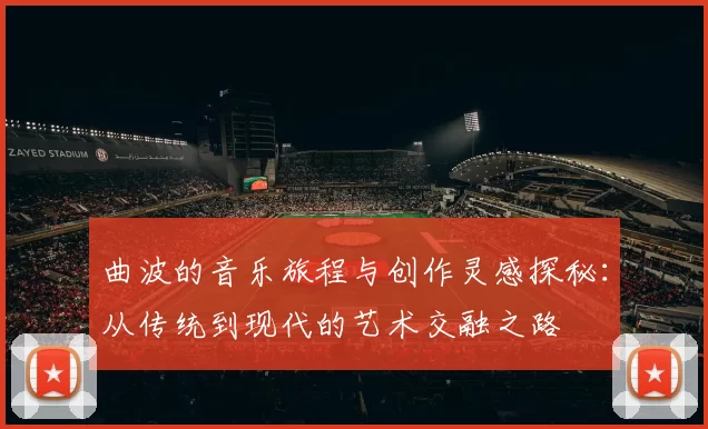曲波的音乐旅程与创作灵感探秘：从传统到现代的艺术交融之路