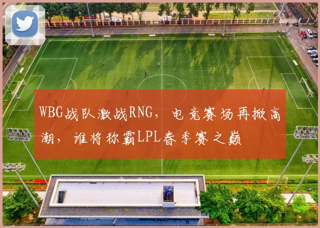 WBG战队激战RNG，电竞赛场再掀高潮，谁将称霸LPL春季赛之巅
