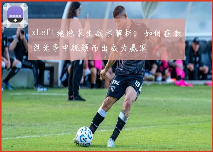 xLeft绝地求生战术解析：如何在激烈竞争中脱颖而出成为赢家